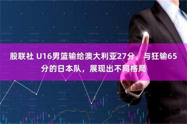 股联社 U16男篮输给澳大利亚27分，与狂输65分的日本队，展现出不同格局