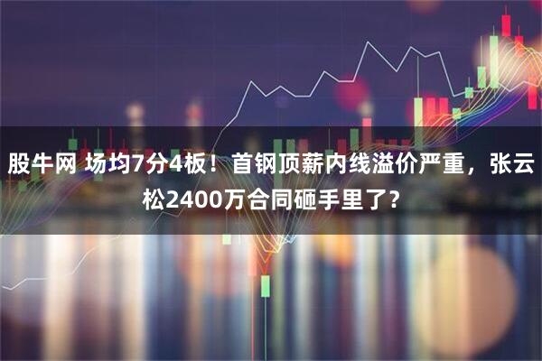 股牛网 场均7分4板！首钢顶薪内线溢价严重，张云松2400万合同砸手里了？
