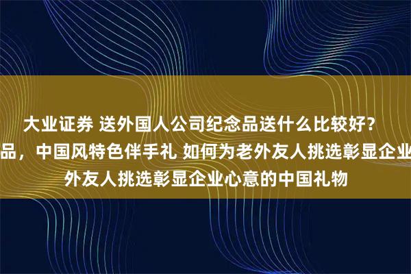 大业证券 送外国人公司纪念品送什么比较好？ 跨越文化之礼礼品，中国风特色伴手礼 如何为老外友人挑选彰显企业心意的中国礼物