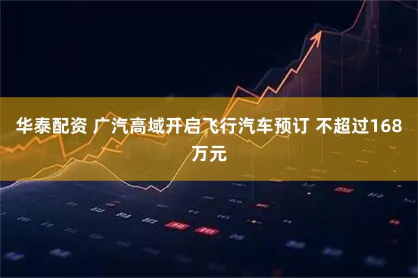 华泰配资 广汽高域开启飞行汽车预订 不超过168万元