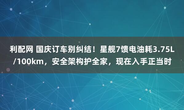 利配网 国庆订车别纠结！星舰7馈电油耗3.75L/100km，安全架构护全家，现在入手正当时