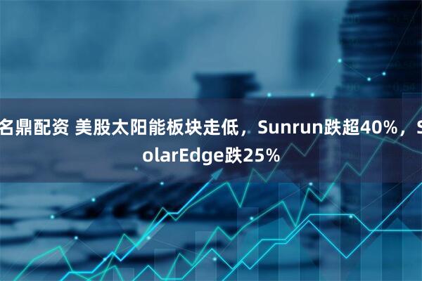 名鼎配资 美股太阳能板块走低，Sunrun跌超40%，SolarEdge跌25%