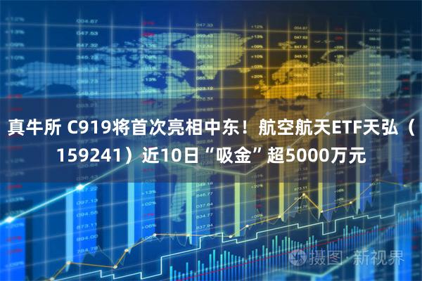 真牛所 C919将首次亮相中东！航空航天ETF天弘（159241）近10日“吸金”超5000万元