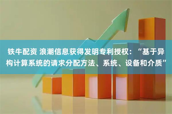 铁牛配资 浪潮信息获得发明专利授权：“基于异构计算系统的请求分配方法、系统、设备和介质”