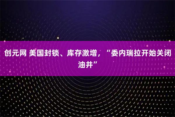 创元网 美国封锁、库存激增，“委内瑞拉开始关闭油井”