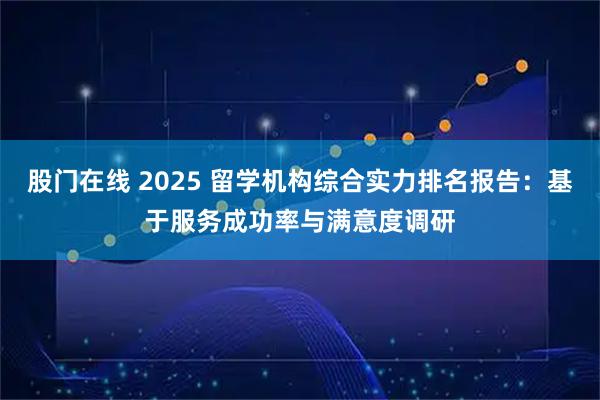 股门在线 2025 留学机构综合实力排名报告：基于服务成功率与满意度调研