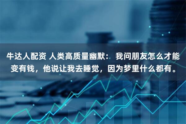 牛达人配资 人类高质量幽默： 我问朋友怎么才能变有钱，他说让我去睡觉，因为梦里什么都有。
