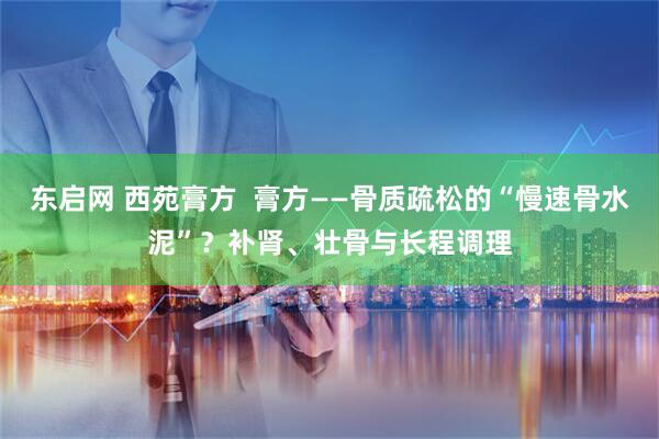 东启网 西苑膏方  膏方——骨质疏松的“慢速骨水泥”？补肾、壮骨与长程调理