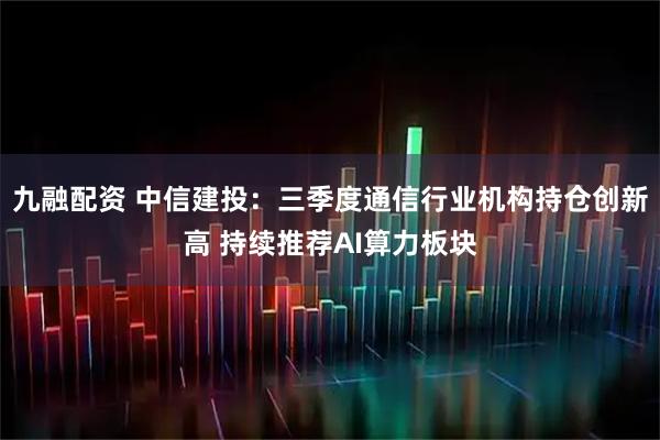 九融配资 中信建投:三季度通信行业机构持仓创新高 持续推荐AI算力板块