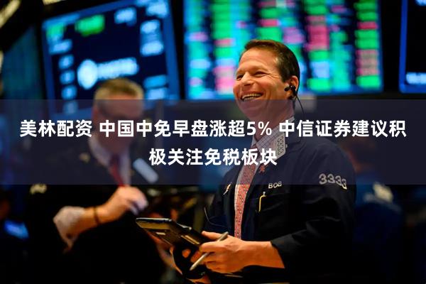 美林配资 中国中免早盘涨超5% 中信证券建议积极关注免税板块