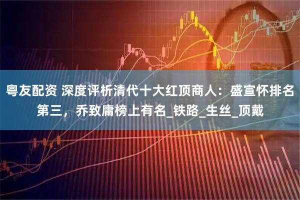 粤友配资 深度评析清代十大红顶商人：盛宣怀排名第三，乔致庸榜上有名_铁路_生丝_顶戴