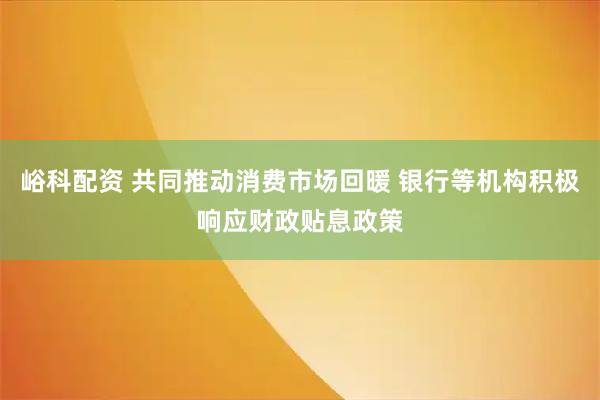 峪科配资 共同推动消费市场回暖 银行等机构积极响应财政贴息政策