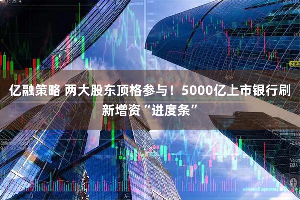 亿融策略 两大股东顶格参与！5000亿上市银行刷新增资“进度条”