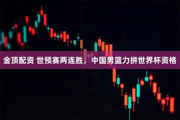 金顶配资 世预赛两连胜，中国男篮力拼世界杯资格